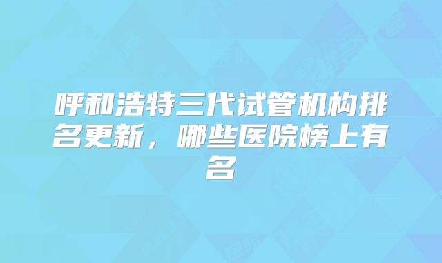 呼和浩特三代试管机构排名更新,哪些医院榜上有名