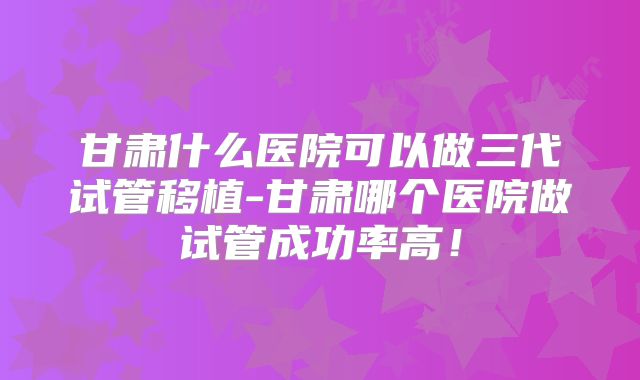 甘肃什么医院可以做三代试管移植-甘肃哪个医院做试管成功率高！