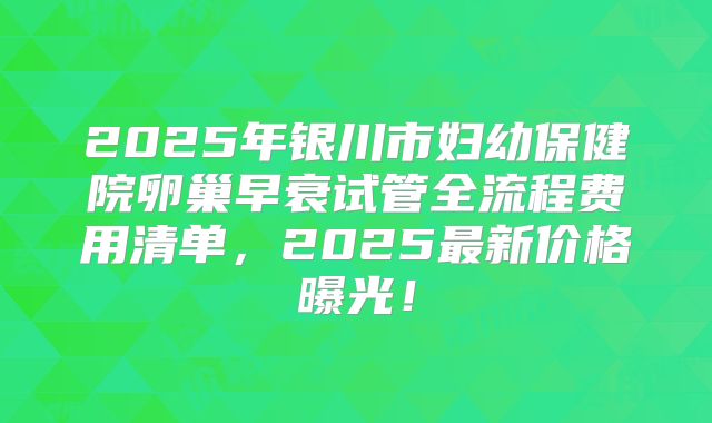 2025年银川市妇幼保健院卵巢早衰试管全流程费用清单,2025最新价格曝光!