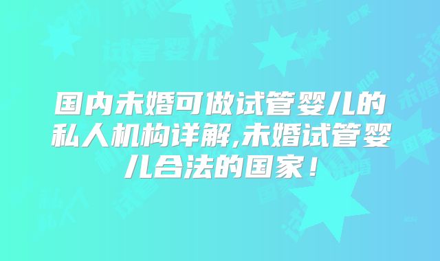 国内未婚可做试管婴儿的私人机构详解,未婚试管婴儿合法的国家!