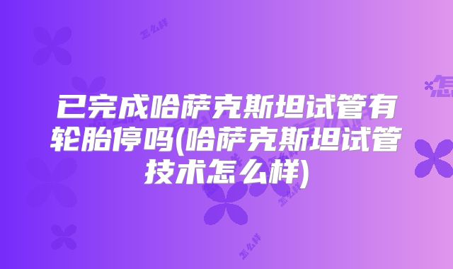 已完成哈萨克斯坦试管有轮胎停吗(哈萨克斯坦试管技术怎么样)