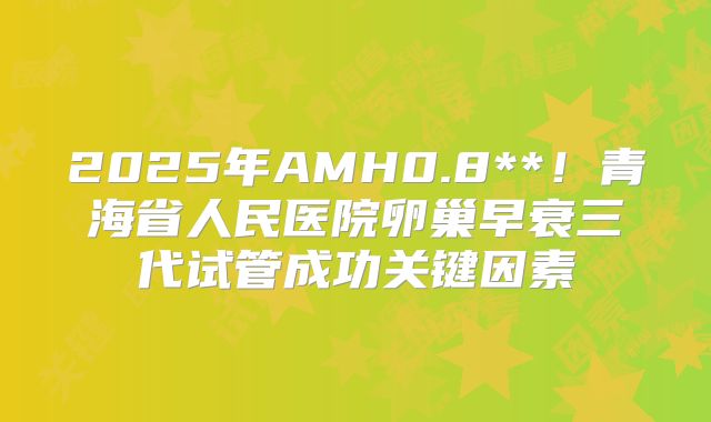 2025年AMH0.8**！青海省人民医院卵巢早衰三代试管成功关键因素
