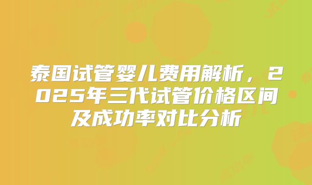 泰国试管婴儿费用解析,2025年三代试管价格区间及成功率对比分析