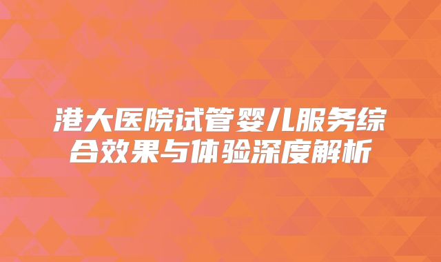 港大医院试管婴儿服务综合效果与体验深度解析