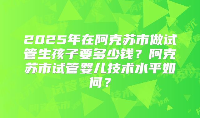 2025年在阿克苏市做试管生孩子要多少钱？阿克苏市试管婴儿技术水平如何？