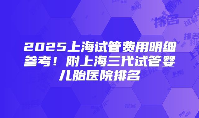 2025上海试管费用明细参考!附上海三代试管婴儿胎医院排名