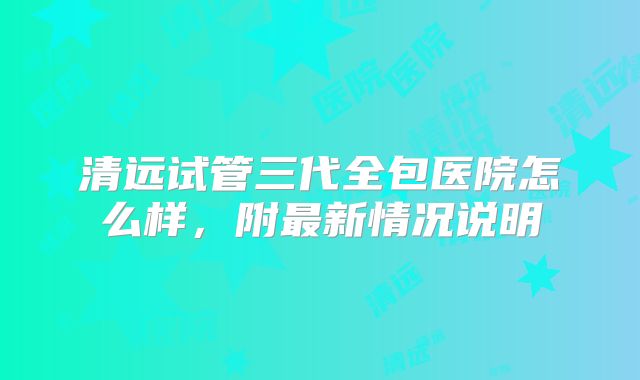 清远试管三代全包医院怎么样,附最新情况说明