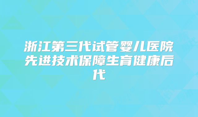 浙江第三代试管婴儿医院先进技术保障生育健康后代