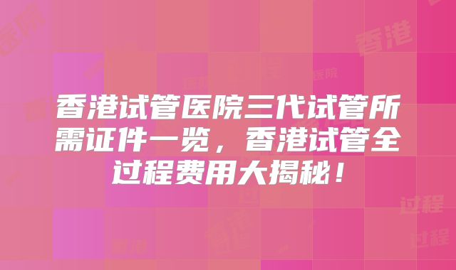 香港试管医院三代试管所需证件一览，香港试管全过程费用大揭秘！