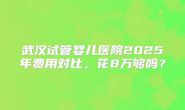 武汉试管婴儿医院2025年费用对比,花8万够吗?