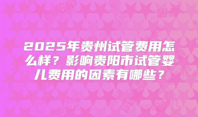 2025年贵州试管费用怎么样？影响贵阳市试管婴儿费用的因素有哪些？