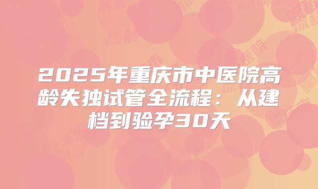 2025年重庆市中医院高龄失独试管全流程：从建档到验孕30天