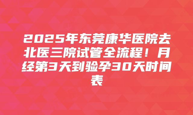 2025年东莞康华医院去北医三院试管全流程!月经第3天到验孕30天时间表