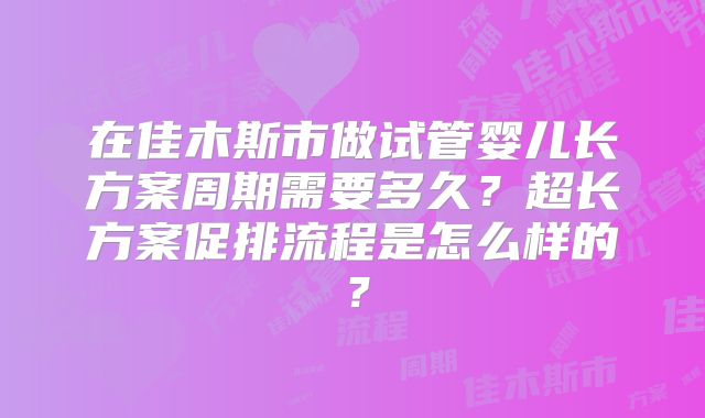 在佳木斯市做试管婴儿长方案周期需要多久?超长方案促排流程是怎么样的?