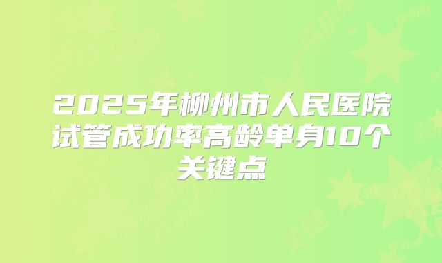 2025年柳州市人民医院试管成功率高龄单身10个关键点