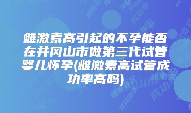 雌激素高引起的不孕能否在井冈山市做第三代试管婴儿怀孕(雌激素高试管成功率高吗)