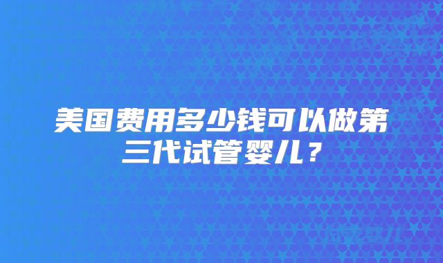 美国费用多少钱可以做第三代试管婴儿?