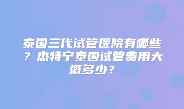 泰国三代试管医院有哪些？杰特宁泰国试管费用大概多少？