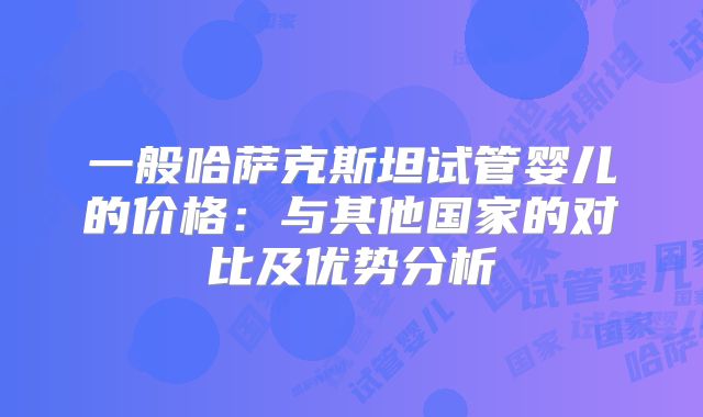 一般哈萨克斯坦试管婴儿的价格：与其他国家的对比及优势分析