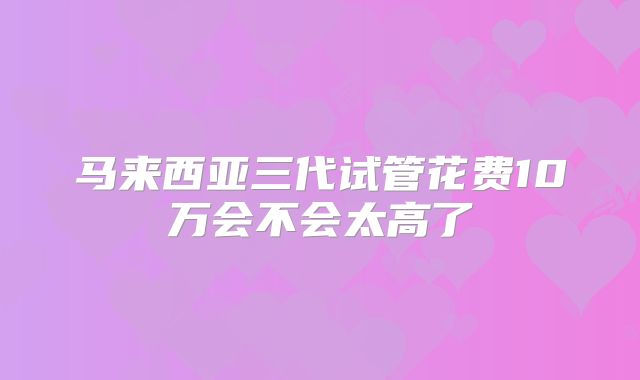 马来西亚三代试管花费10万会不会太高了