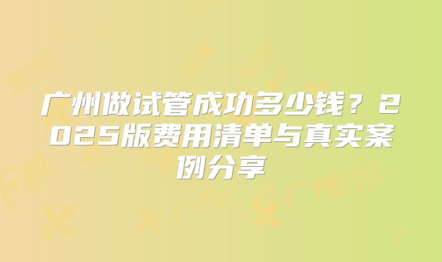 广州做试管成功多少钱?2025版费用清单与真实案例分享