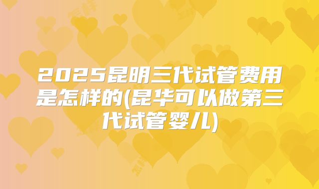 2025昆明三代试管费用是怎样的(昆华可以做第三代试管婴儿)