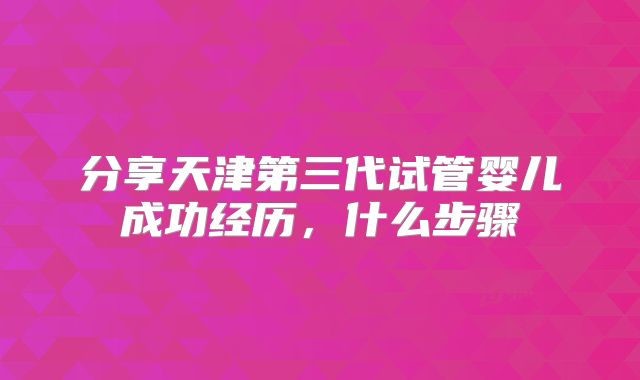 分享天津第三代试管婴儿成功经历,什么步骤