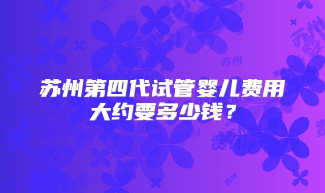 苏州第四代试管婴儿费用大约要多少钱?