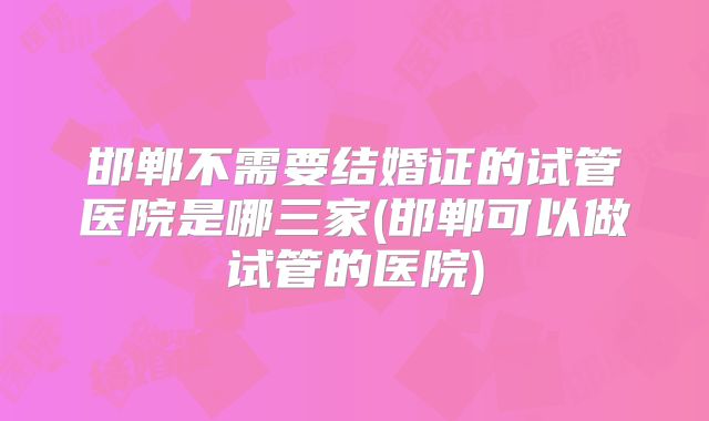 邯郸不需要结婚证的试管医院是哪三家(邯郸可以做试管的医院)