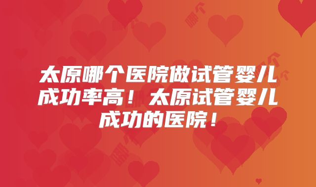 太原哪个医院做试管婴儿成功率高!太原试管婴儿成功的医院!