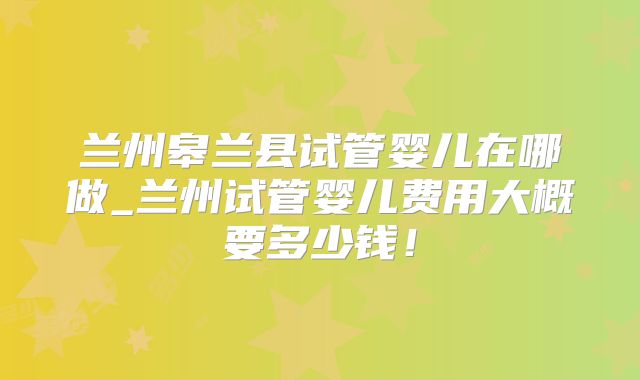 兰州皋兰县试管婴儿在哪做_兰州试管婴儿费用大概要多少钱!