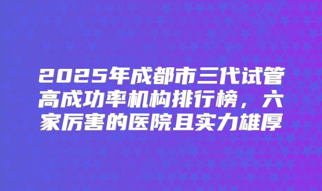 2025年成都市三代试管高成功率机构排行榜,六家厉害的医院且实力雄厚