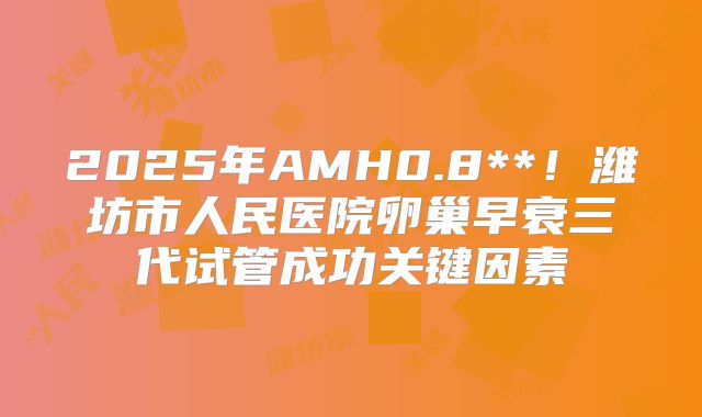 2025年AMH0.8**！潍坊市人民医院卵巢早衰三代试管成功关键因素