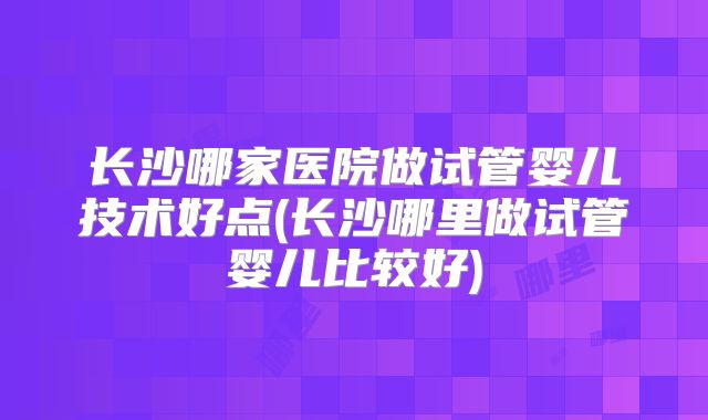 长沙哪家医院做试管婴儿技术好点(长沙哪里做试管婴儿比较好)