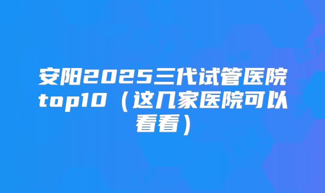 安阳2025三代试管医院top10（这几家医院可以看看）