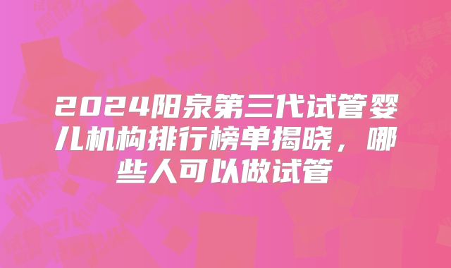 2024阳泉第三代试管婴儿机构排行榜单揭晓,哪些人可以做试管