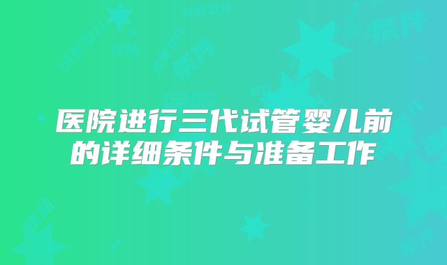 医院进行三代试管婴儿前的详细条件与准备工作