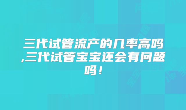 三代试管流产的几率高吗,三代试管宝宝还会有问题吗!
