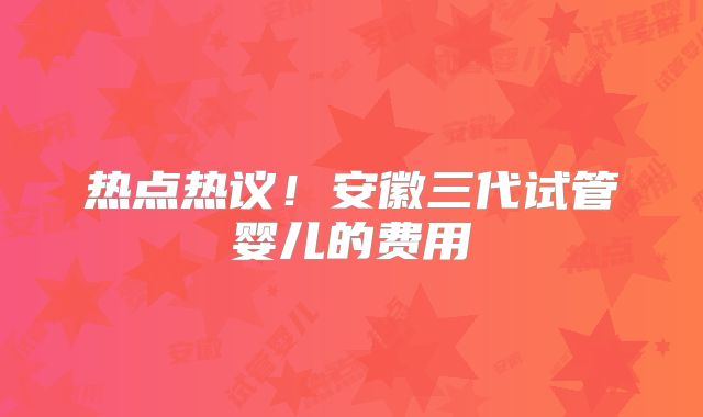 热点热议！安徽三代试管婴儿的费用