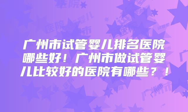 广州市试管婴儿排名医院哪些好!广州市做试管婴儿比较好的医院有哪些?!