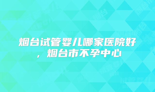 烟台试管婴儿哪家医院好,烟台市不孕中心