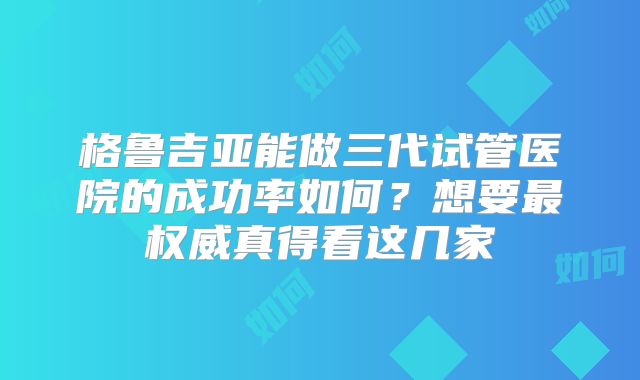 格鲁吉亚能做三代试管医院的成功率如何?想要最权威真得看这几家