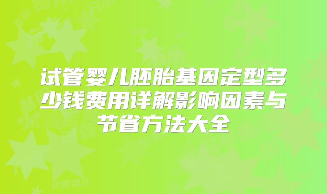 试管婴儿胚胎基因定型多少钱费用详解影响因素与节省方法大全