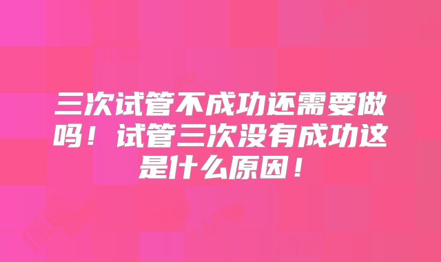 三次试管不成功还需要做吗!试管三次没有成功这是什么原因!