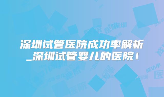 深圳试管医院成功率解析_深圳试管婴儿的医院!