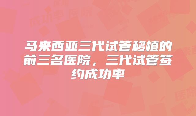 马来西亚三代试管移植的前三名医院,三代试管签约成功率