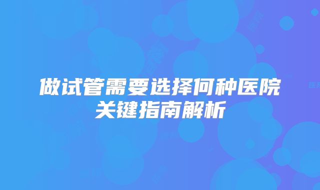 做试管需要选择何种医院关键指南解析