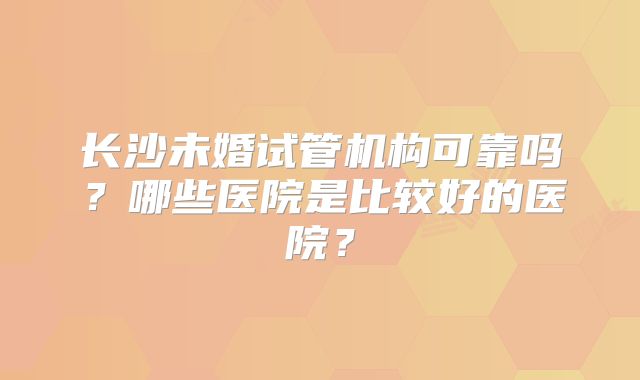 长沙未婚试管机构可靠吗?哪些医院是比较好的医院?