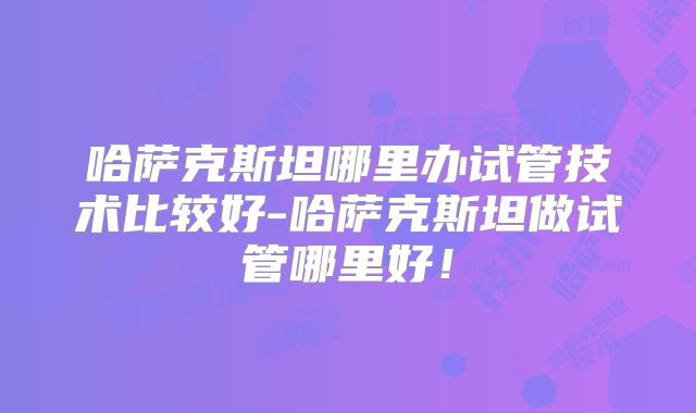 哈萨克斯坦哪里办试管技术比较好-哈萨克斯坦做试管哪里好!