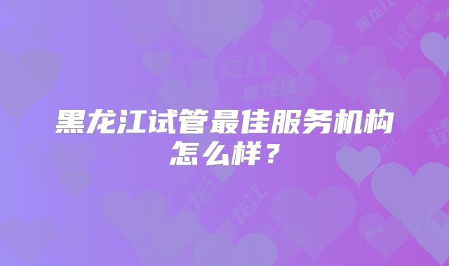 黑龙江试管最佳服务机构怎么样?
